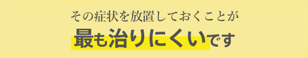 その症状を放置しておくことが最も治りにくいです その症状を放置しておくことが最も治りにくいです